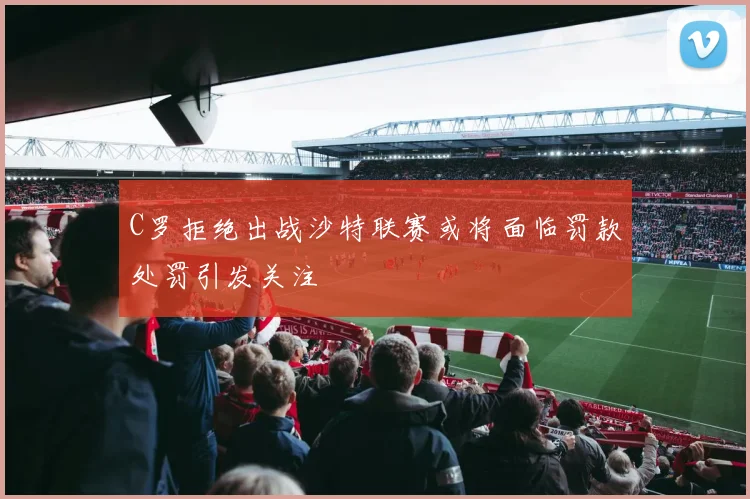 C罗拒绝出战沙特联赛或将面临罚款处罚引发关注
