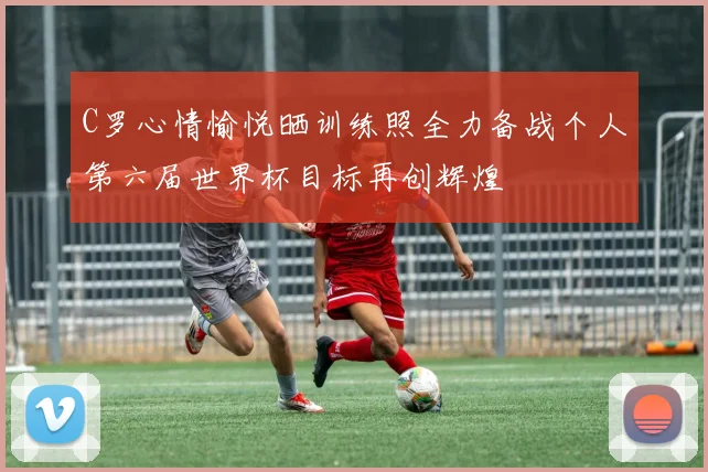 C罗心情愉悦晒训练照全力备战个人第六届世界杯目标再创辉煌