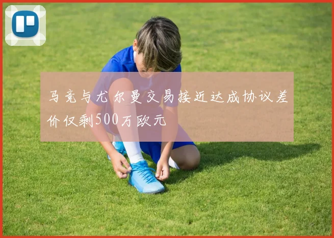 马竞与尤尔曼交易接近达成协议差价仅剩500万欧元