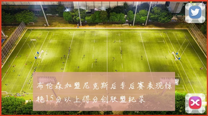 布伦森加盟尼克斯后季后赛表现惊艳15分以上得分创联盟纪录