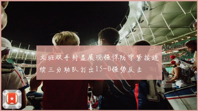 文班双手封盖展现强悍防守紧接连续三分助队打出15-0强势反击
