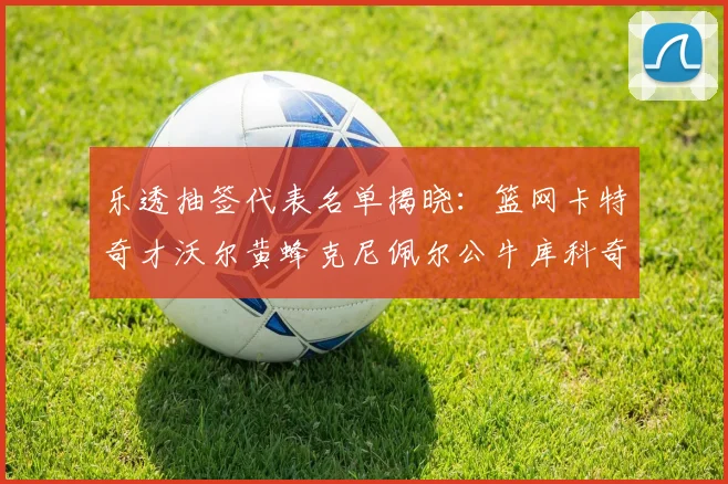 乐透抽签代表名单揭晓：篮网卡特奇才沃尔黄蜂克尼佩尔公牛库科奇齐聚一堂