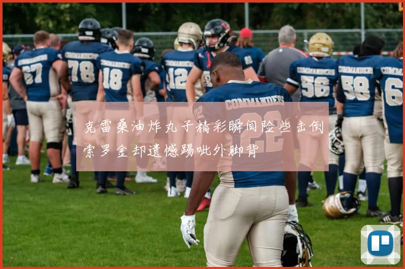 克雷桑油炸丸子精彩瞬间险些击倒索罗金却遗憾踢呲外脚背