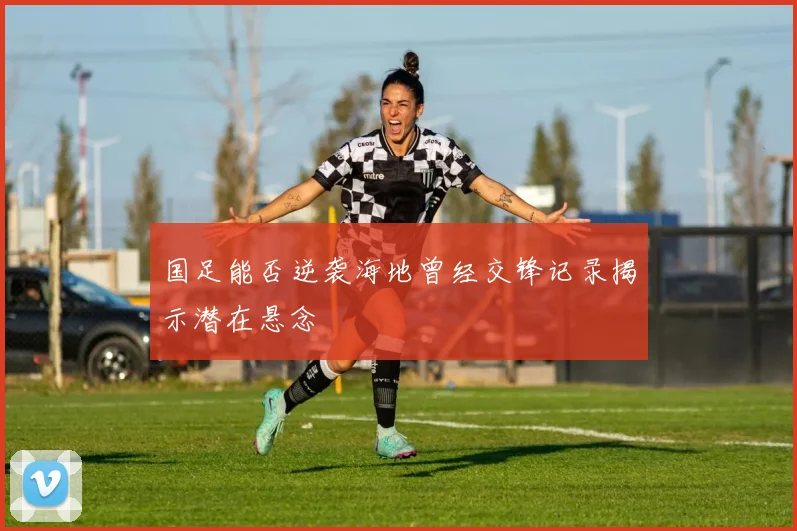 国足能否逆袭海地曾经交锋记录揭示潜在悬念