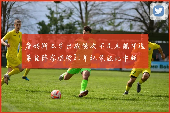 詹姆斯本季出战场次不足未能评选最佳阵容连续21年纪录就此中断
