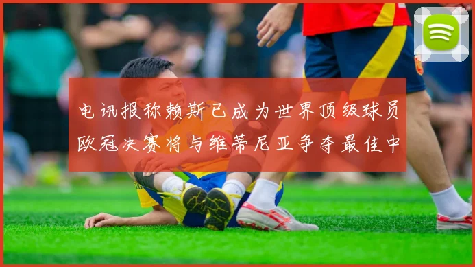 电讯报称赖斯已成为世界顶级球员欧冠决赛将与维蒂尼亚争夺最佳中场称号