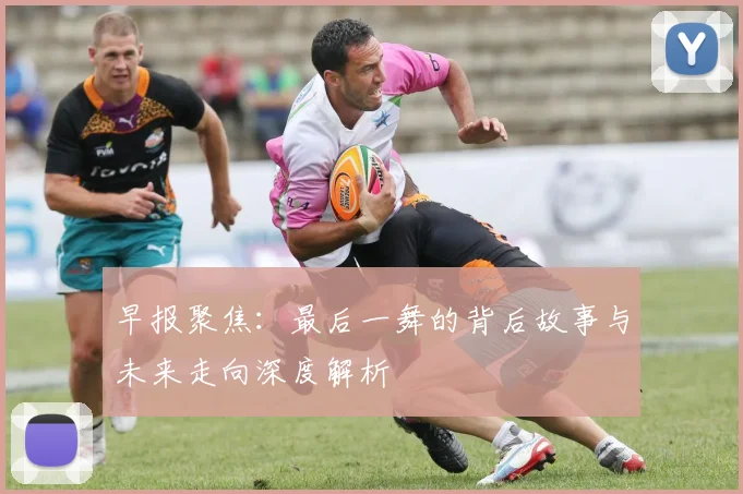 早报聚焦：最后一舞的背后故事与未来走向深度解析