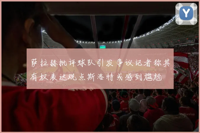萨拉赫批评球队引发争议记者称其有权表达观点斯洛特或感到尴尬