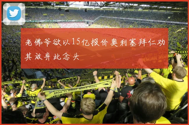 老佛爷欲以15亿报价奥利塞拜仁劝其放弃此念头