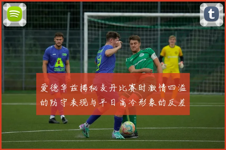 爱德华兹揭秘麦丹比赛时激情四溢的防守表现与平日高冷形象的反差