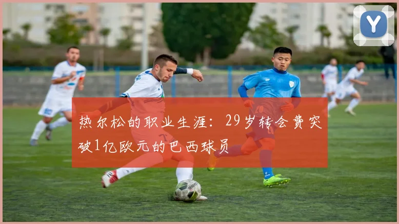 热尔松的职业生涯：29岁转会费突破1亿欧元的巴西球员