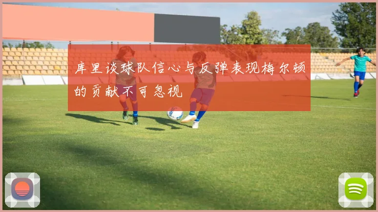 库里谈球队信心与反弹表现梅尔顿的贡献不可忽视