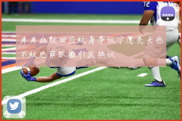 库库幽默回应纹身争议宁愿秃头也不纹巴萨队徽引发热议