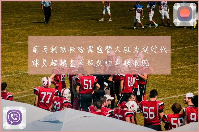 前马刺助教哈蒙盛赞文班为划时代球员超越基石级别的卓越表现