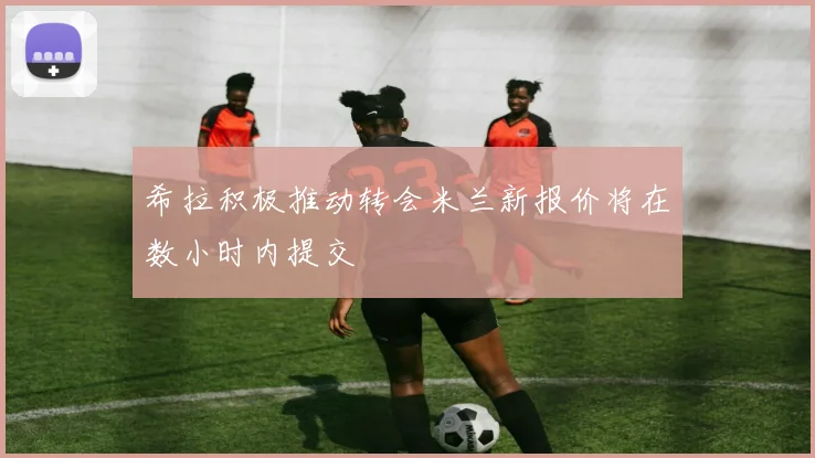 希拉积极推动转会米兰新报价将在数小时内提交