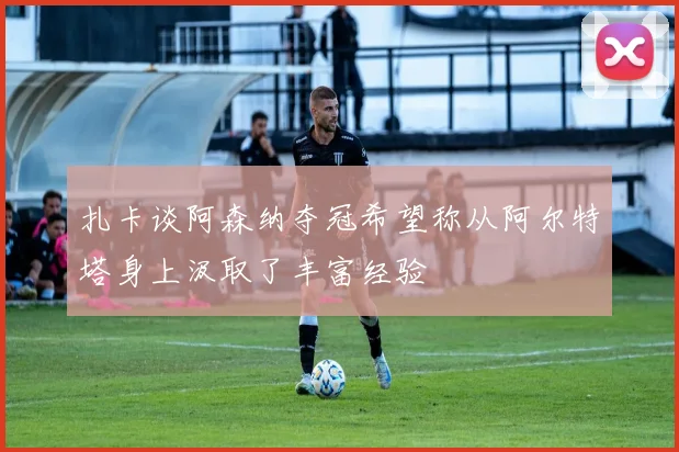 扎卡谈阿森纳夺冠希望称从阿尔特塔身上汲取了丰富经验