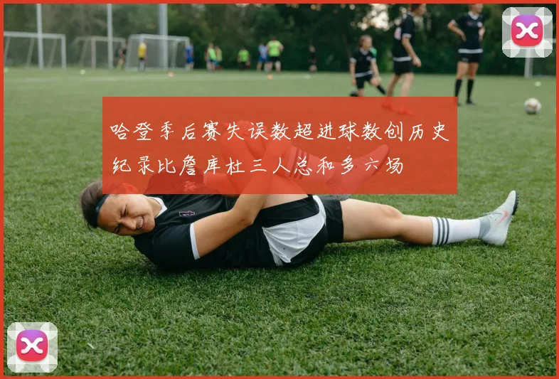 哈登季后赛失误数超进球数创历史纪录比詹库杜三人总和多六场