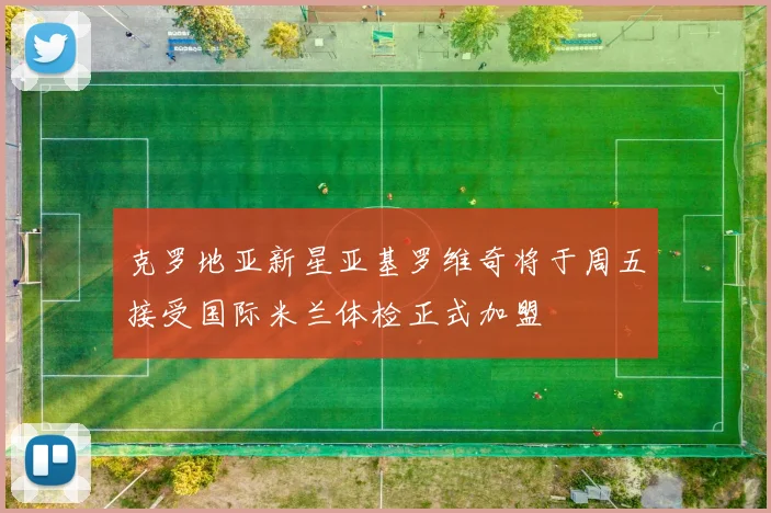 克罗地亚新星亚基罗维奇将于周五接受国际米兰体检正式加盟