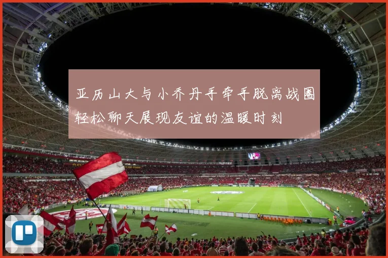 亚历山大与小乔丹手牵手脱离战圈轻松聊天展现友谊的温暖时刻