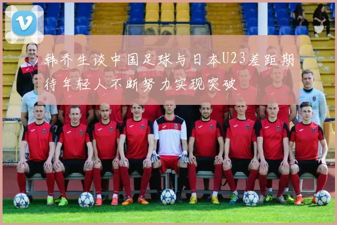 韩乔生谈中国足球与日本U23差距期待年轻人不断努力实现突破