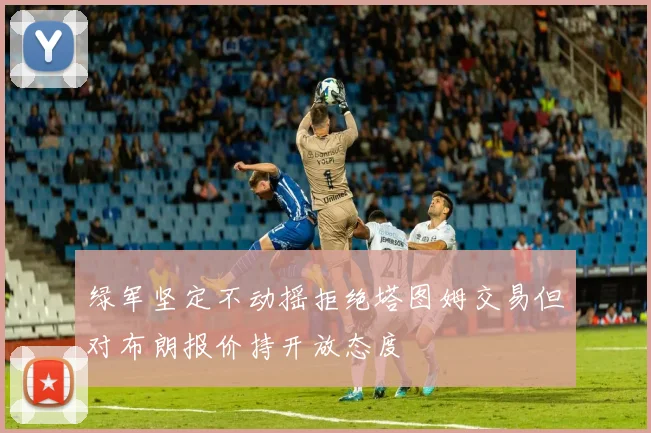 绿军坚定不动摇拒绝塔图姆交易但对布朗报价持开放态度