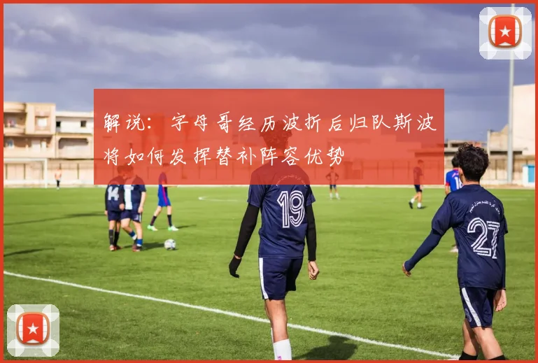 解说：字母哥经历波折后归队斯波将如何发挥替补阵容优势