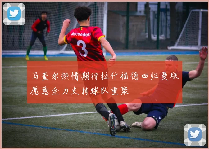 马奎尔热情期待拉什福德回归曼联愿意全力支持球队重聚