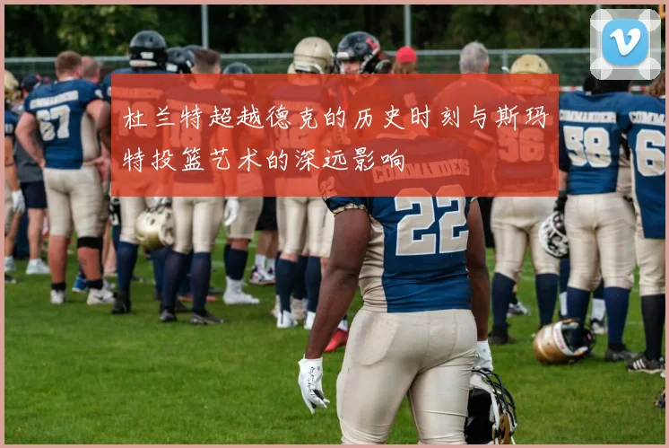 杜兰特超越德克的历史时刻与斯玛特投篮艺术的深远影响