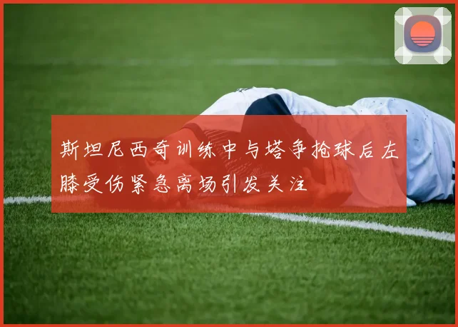 斯坦尼西奇训练中与塔争抢球后左膝受伤紧急离场引发关注